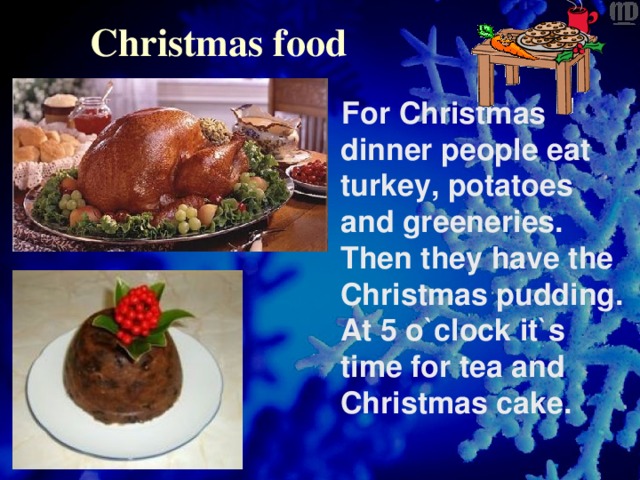Christmas food   For Christmas dinner people eat turkey, potatoes and greeneries. Then they have the Christmas pudding. At 5 o`clock it`s time for tea and Christmas cake.