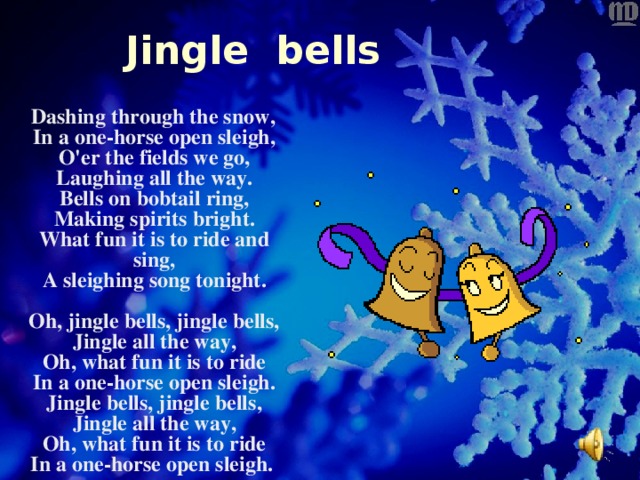 Jingle bells   Dashing through the snow ,  In a one-horse open sleigh,  O'er the fields we go,  Laughing all the way.  Bells on bobtail ring,  Making spirits bright.  What fun it is to ride and sing,  A sleighing song tonight.   Oh, jingle bells, jingle bells,  Jingle all the way,  Oh, what fun it is to ride  In a one-horse open sleigh.  Jingle bells, jingle bells,  Jingle all the way,  Oh, what fun it is to ride  In a one-horse open sleigh.