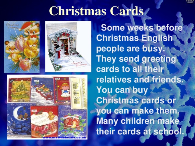 Christmas Cards  Some weeks before Christmas English people are busy. They send greeting cards to all their relatives and friends. You can buy Christmas cards or you can make them. Many children make their cards at school.