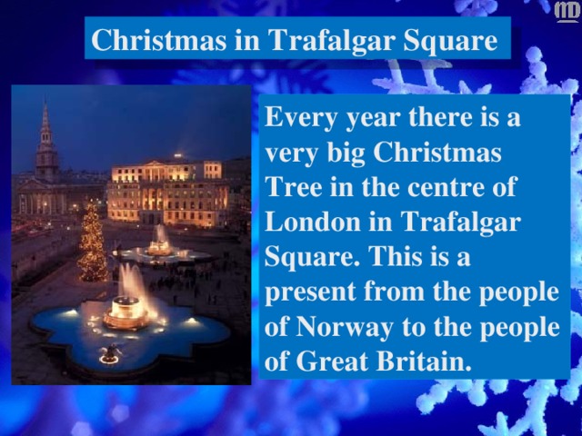 Christmas in Trafalgar Square Every year there is a very big Christmas Tree in the centre of London in Trafalgar Square. This is a present from the people of Norway to the people of Great Britain.