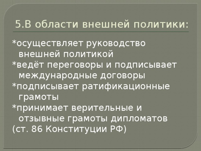 5.В области внешней политики: *осуществляет руководство внешней политикой *ведёт переговоры и подписывает международные договоры *подписывает ратификационные грамоты *принимает верительные и отзывные грамоты дипломатов (ст. 86 Конституции РФ)