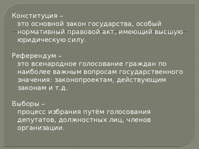 Конституция –  это основной закон государства, особый нормативный правовой акт, имеющий высшую юридическую силу. Референдум –  это всенародное голосование граждан по наиболее важным вопросам государственного значения: законопроектам, действующим законам и т.д. Выборы –  процесс избрания путём голосования депутатов, должностных лиц, членов организации.