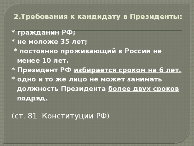 2.Требования к кандидату в Президенты:   * гражданин РФ; * не моложе 35 лет;  * постоянно проживающий в России не менее 10 лет. * Президент РФ избирается сроком на 6 лет. * одно и то же лицо не может занимать должность Президента более двух сроков подряд.  (ст. 81 Конституции РФ)