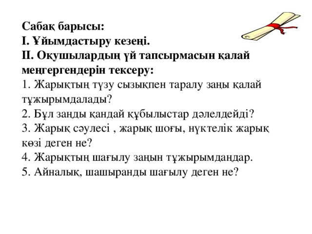 Сабақ барысы: І. Ұйымдастыру кезеңі. ІІ. Оқушылардың үй тапсырмасын қалай меңгергендерін тексеру: 1. Жарықтың түзу сызықпен таралу заңы қалай тұжырымдалады? 2. Бұл заңды қандай құбылыстар дәлелдейді? 3. Жарық сәулесі , жарық шоғы, нүктелік жарық көзі деген не? 4. Жарықтың шағылу заңын тұжырымдаңдар. 5. Айналық, шашыранды шағылу деген не?