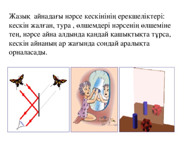 Жазық айнадағы нәрсе кескінінің ерекшеліктері: кескін жалған, тура , өлшемдері нәрсенің өлшеміне тең, нәрсе айна алдында қандай қашықтықта тұрса, кескін айнаның ар жағында сондай аралықта орналасады.