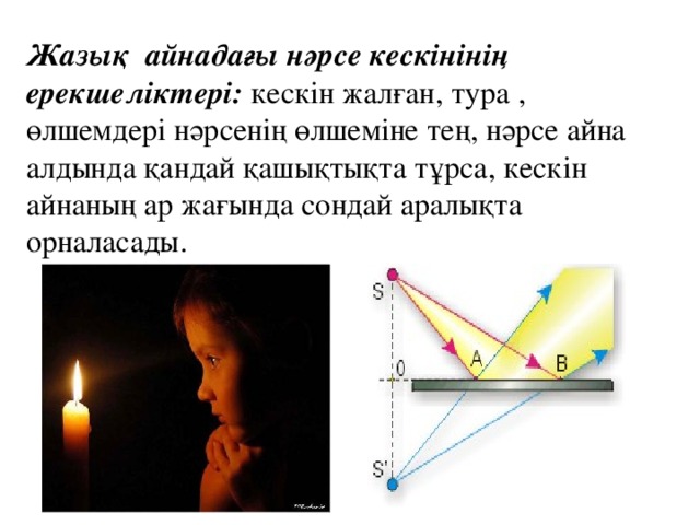 Жазық айнадағы нәрсе кескінінің ерекшеліктері: кескін жалған, тура , өлшемдері нәрсенің өлшеміне тең, нәрсе айна алдында қандай қашықтықта тұрса, кескін айнаның ар жағында сондай аралықта орналасады.