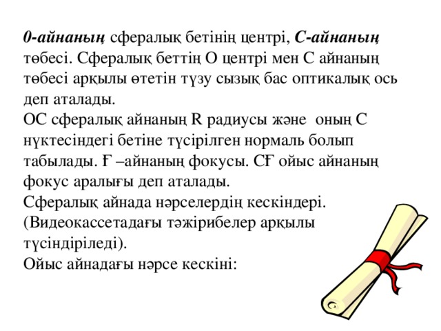 0-айнаның сфералық бетінің центрі, С-айнаның төбесі. Сфералық беттің О центрі мен С айнаның төбесі арқылы өтетін түзу сызық бас оптикалық ось деп аталады. ОС сфералық айнаның R радиусы және оның С нүктесіндегі бетіне түсірілген нормаль болып табылады. Ғ –айнаның фокусы. СҒ ойыс айнаның фокус аралығы деп аталады. Сфералық айнада нәрселердің кескіндері. (Видеокассетадағы тәжірибелер арқылы түсіндіріледі). Ойыс айнадағы нәрсе кескіні: