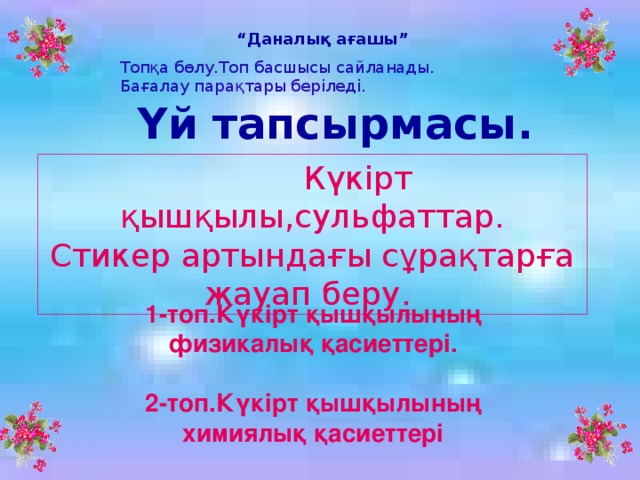 “ Даналық ағашы” Топқа бөлу.Топ басшысы сайланады. Бағалау парақтары беріледі. Үй тапсырмасы.  Күкірт қышқылы,сульфаттар. Стикер артындағы сұрақтарға жауап беру.  1-топ.Күкірт қышқылының физикалық қасиеттері.  2-топ.Күкірт қышқылының химиялық қасиеттері