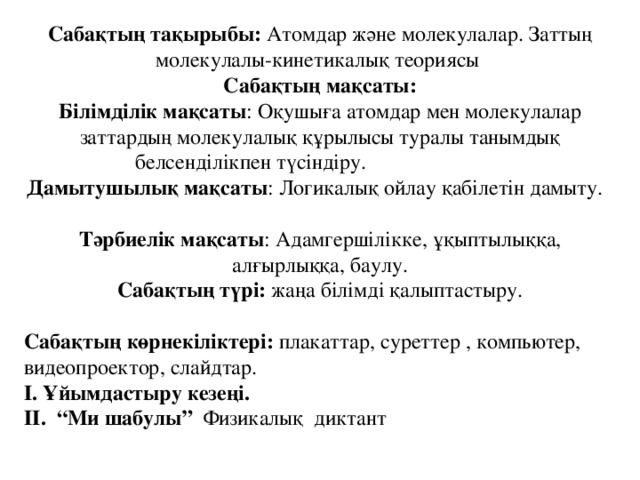 Сабақтың тақырыбы: Атомдар және молекулалар. Заттың молекулалы-кинетикалық теориясы Сабақтың мақсаты: Білімділік мақсаты : Оқушыға атомдар мен молекулалар заттардың молекулалық құрылысы туралы танымдық белсенділікпен түсіндіру. Дамытушылық мақсаты : Логикалық ойлау қабілетін дамыту. Тәрбиелік мақсаты : Адамгершілікке, ұқыптылыққа, алғырлыққа, баулу. Сабақтың түрі: жаңа білімді қалыптастыру. Сабақтың көрнекіліктері: плакаттар, суреттер , компьютер, видеопроектор, слайдтар. І. Ұйымдастыру кезеңі. ІІ. “Ми шабулы” Физикалық диктант