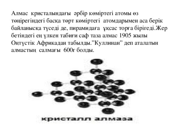 Алмас кристалындағы әрбір көміртегі атомы өз төңірегіндегі басқа төрт көміртегі атомдарымен аса берік байланысқа түседі де, пирамидаға ұқсас торға бірігеді.Жер бетіндегі ең үлкен табиғи саф таза алмас 1905 жылы Оңтүстік Африкадан табылды.”Куллинан” деп аталатын алмастың салмағы 600г болды.