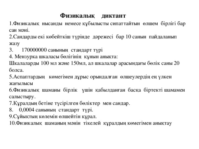 Физикалық диктант 1.Физикалық нысанды немесе құбылысты сипаттайтын өлшем бірлігі бар сан мәні. 2.Сандарды екі көбейткіш түрінде дәрежесі бар 10 санын пайдаланып жазу 3. 170000000 санының стандарт түрі 4. Мензурка шкаласы бөлігінің құнын анықта: Шкалаларды 100 мл және 150мл, ал шкалалар арасындағы бөлік саны 20 болса. 5.Аспаптардың көмегімен дұрыс орындалған өлшеулердің ең үлкен жағылысы 6.Физикалық шаманы бірлік үшін қабылданған басқа біртекті шамамен салыстыру. 7.Құралдың бетіне түсірілген бөліктер мен сандар. 0,0004 санының стандарт түрі. 9.Сұйықтың көлемін өлшейтін құрал. 10.Физикалық шаманың мәнін тікелей құралдың көмегімен анықтау