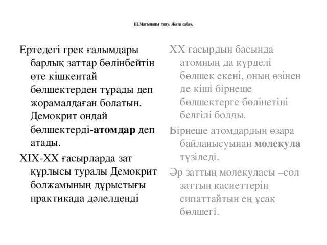 ІІІ.Мағынаны тану. Жаңа сабақ.   Ертедегі грек ғалымдары барлық заттар бөлінбейтін өте кішкентай бөлшектерден тұрады деп жорамалдаған болатын. Демокрит ондай бөлшектерді -атомдар деп атады. ХХ ғасырдың басында атомның да күрделі бөлшек екені, оның өзінен де кіші бірнеше бөлшектерге бөлінетіні белгілі болды. ХІХ-ХХ ғасырларда зат құрлысы туралы Демокрит болжамының дұрыстығы практикада дәлелденді Бірнеше атомдардың өзара байланысуынан молекула түзіледі. Әр заттың молекуласы –сол заттың қасиеттерін сипаттайтын ең ұсақ бөлшегі.