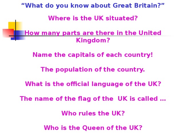 “ What do you know about Great Britain?” Where is the UK situated? How many parts are there in the United Kingdom? Name the capitals of each country! The population of the country. What is the official language of the UK? The name of the flag of the UK is called … Who rules the UK? Who is the Queen of the UK?