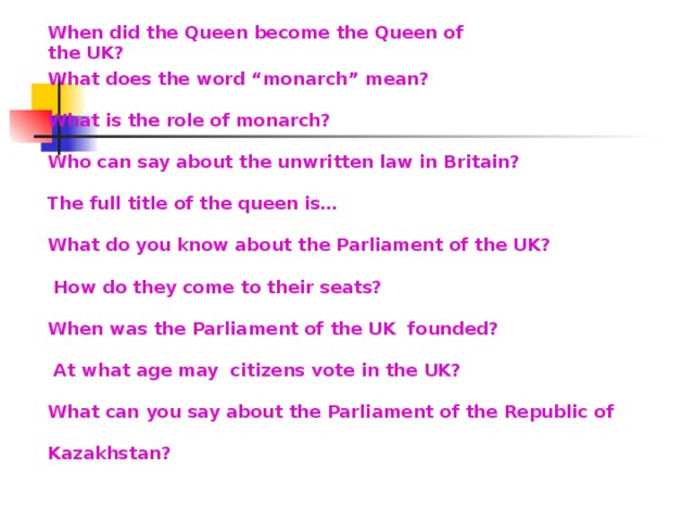 When did the Queen become the Queen of the UK? What does the word “monarch” mean? What is the role of monarch? Who can say about the unwritten law in Britain? The full title of the queen is… What do you know about the Parliament of the UK?  How do they come to their seats? When was the Parliament of the UK founded?  At what age may citizens vote in the UK? What can you say about the Parliament of the Republic of  Kazakhstan?