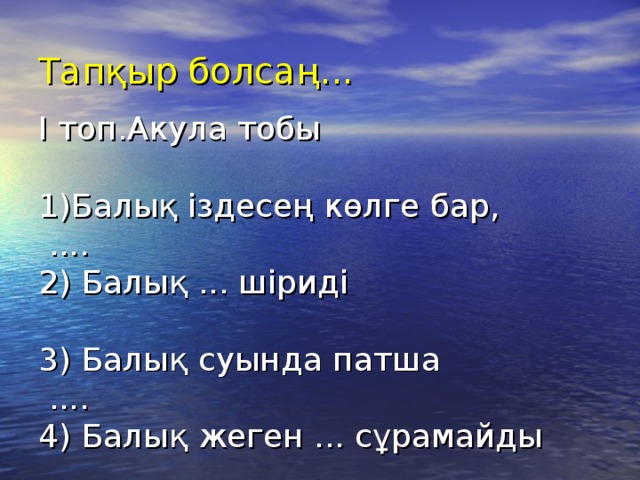 Тапқыр болсаң...   І топ.Акула тобы   1)Балық іздесең көлге бар,  ....  2) Балық ... шіриді   3) Балық суында патша  ....  4) Балық жеген ... сұрамайды