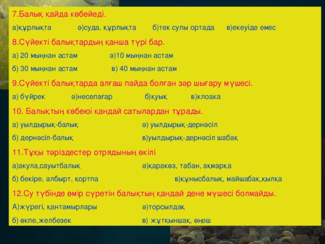 7.Балық қайда көбейеді. а)құрлықта ә)суда, құрлықта б)тек сулы ортада в)екеуіде емес 8.Сүйекті балықтардың қанша түрі бар. а) 20 мыңнан астам  ә)10 мыңнан астам б) 30 мыңнан астам  в) 40 мыңнан астам 9.Сүйекті балықтарда алғаш пайда болған зәр шығару мүшесі. а) бүйрек ә)несепағар б)қуық в)клоака 10. Балықтың көбеюі қандай сатылардан тұрады. а) уылдырық-балық   ә) уылдырық-дернәсіл б) дернәсіл-балық    в)уылдырық-дернәсіл шабақ 11.Тұқы тәріздестер отрядының өкілі а)акула,сауытбалық   ә)қаракөз, табан, ақмарқа б) бекіре, албырт, қортпа   в)құнысбалық, майшабақ,қылқа 12.Су түбінде өмір сүретін балықтың қандай дене мүшесі болмайды. А)жүрегі, қантамырлары   ә)торсылдақ б) өкпе,желбезек    в) жұтқыншақ, өңеш