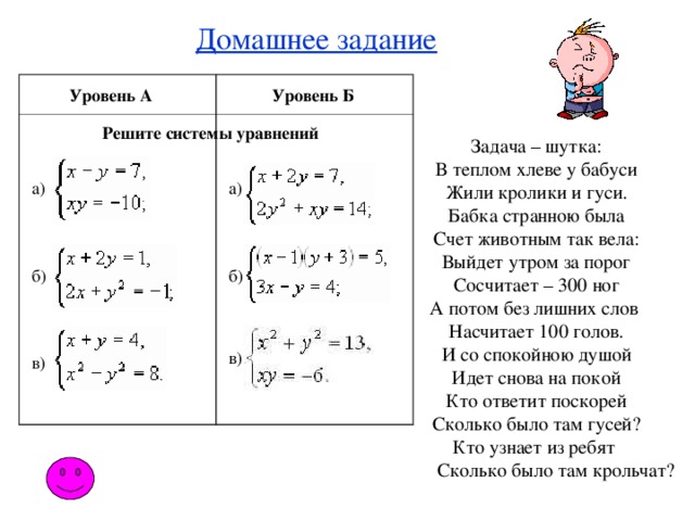 Домашнее задание Уровень А Уровень Б Решите системы уравнений Задача – шутка: В теплом хлеве у бабуси Жили кролики и гуси. Бабка странною была Счет животным так вела: Выйдет утром за порог Сосчитает – 300 ног А потом без лишних слов Насчитает 100 голов. И со спокойною душой Идет снова на покой Кто ответит поскорей Сколько было там гусей? Кто узнает из ребят  Сколько было там крольчат? а) а) б) б) в) в)