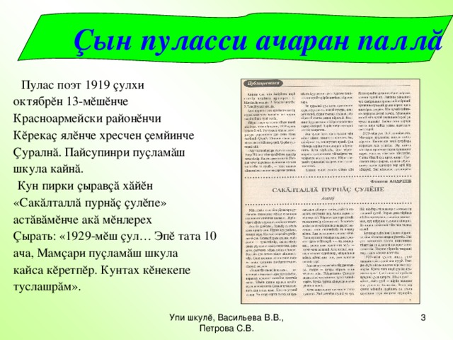 Çын пуласси ачаран паллă  Пулас поэт 1919 çулхи октябрĕн 13-мĕшĕнче Красноармейски районĕнчи Кĕрекаç ялĕнче хресчен çемйинче Ç уралнă. Пайсупинри пуçламăш шкула кайнă.  Кун пирки çыравçă хăйĕн «Сакăлталлă пурнăç çулĕпе» астăвăмĕнче акă мĕнлерех Ç ырать:  «1929-мĕш çул… Эпĕ тата 10 ача, Мамçари пуçламăш шкула кайса кĕретпĕр. Кунтах кĕнекепе туслашрăм». Упи шкулĕ, Васильева В.В., Петрова С.В.