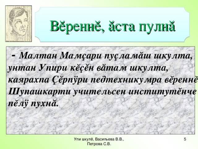 Вĕреннĕ, ăста пулнă  - Малтан Мамçари пуçламăш шкулта, унтан Упири кĕçĕн вăтам шкулта, каярахпа Çĕрпÿри педтехникумра вĕреннĕ. Шупашкарти учительсен институтĕнче пĕлÿ пухнă.   Упи шкулĕ, Васильева В.В., Петрова С.В.