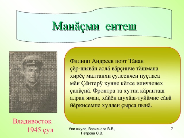 Манăçми ентеш Филипп Андреев поэт Тăван çĕр-шывăн аслă вăрçинче тăшмана хирĕç малтанхи çулсенчен пуçласа мĕн Çĕнтерÿ кунне кĕтсе иличченех çапăçнă. Фронтра та хутпа кăранташ алран яман, хăйĕн шухăш-туйăмне сăвă йĕркисемпе хуллен çырса пынă.  Владивосток 1945 çул Упи шкулĕ, Васильева В.В., Петрова С.В.