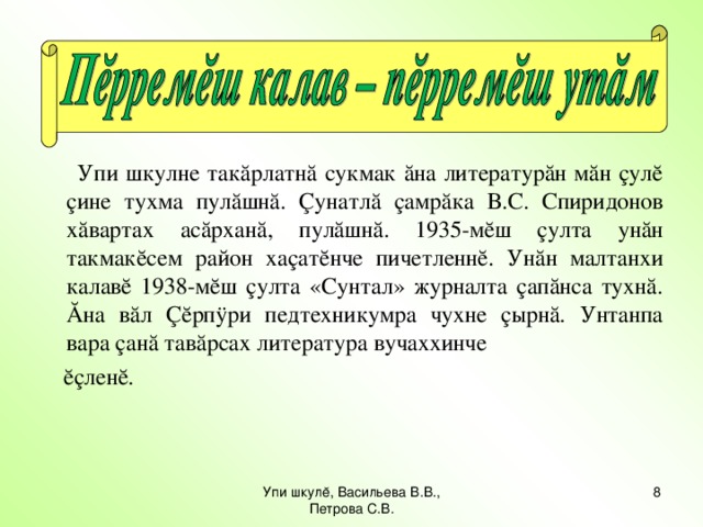 Упи шкулне такăрлатнă сукмак ăна литературăн мăн çулĕ çине тухма пулăшнă. Çунатлă çамрăка В.С. Спиридонов хăвартах асăрханă, пулăшнă. 1935-мĕш çулта унăн такмакĕсем район хаçатĕнче пичетленнĕ. Унăн малтанхи калавĕ 1938-мĕш çулта «Сунтал» журналта çапăнса тухнă. Ăна вăл Çĕрпÿри педтехникумра чухне çырнă. Унтанпа вара çанă тавăрсах литература вучаххинче  ĕçленĕ. Упи шкулĕ, Васильева В.В., Петрова С.В. 7