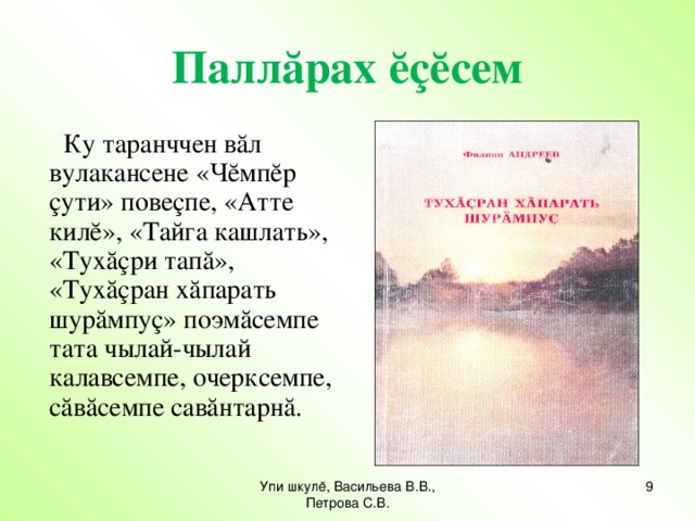 Паллăрах ĕçĕсем  Ку таранччен вăл вулакансене «Чĕмпĕр çути» повеçпе, «Атте килĕ», «Тайга кашлать», «Тухăçри тапă», «Тухăçран хăпарать шурăмпуç» поэмăсемпе тата чылай-чылай калавсемпе, очерксемпе, сăвăсемпе савăнтарнă. Упи шкулĕ, Васильева В.В., Петрова С.В. 7