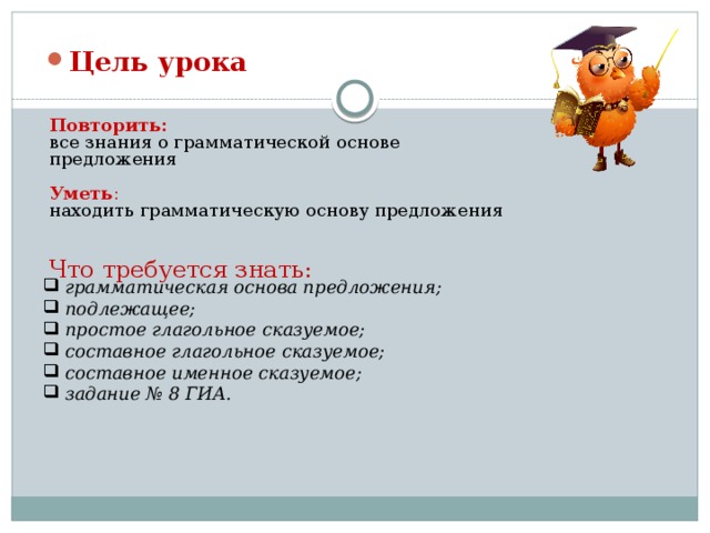 Цель урока Повторить: все знания о грамматической основе предложения Уметь : находить грамматическую основу предложения Что требуется знать:  грамматическая основа предложения;  подлежащее;  простое глагольное сказуемое;  составное глагольное сказуемое;  составное именное сказуемое;  задание № 8 ГИА.
