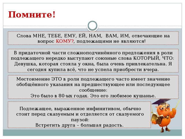 Помните! Слова МНЕ, ТЕБЕ, ЕМУ, ЕЙ, НАМ, ВАМ, ИМ, отвечающие на вопрос КОМУ? , подлежащими не являются! В придаточной части сложноподчинённого предложения в роли подлежащего нередко выступают союзные слова КОТОРЫЙ, ЧТО: Девушка, которая стояла у окна, была очень привлекательна. Я сегодня купила всё, что не успела приобрести вчера. Местоимение ЭТО в роли подлежащего часто имеет значение обобщённого указания на предшествующее или последующее сообщение: Это было в 80-ых годах. Это его любимое кушанье. Подлежащее, выраженное инфинитивом, обычно стоит перед сказуемым и отделяется от сказуемого паузой: Встретить друга – большая радость.