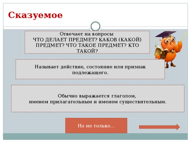 Сказуемое Отвечает на вопросы ЧТО ДЕЛАЕТ ПРЕДМЕТ? КАКОВ (КАКОЙ) ПРЕДМЕТ? ЧТО ТАКОЕ ПРЕДМЕТ? КТО ТАКОЙ? Называет действие, состояние или признак подлежащего. Обычно выражается глаголом, именем прилагательным и именем существительным. Но не только…