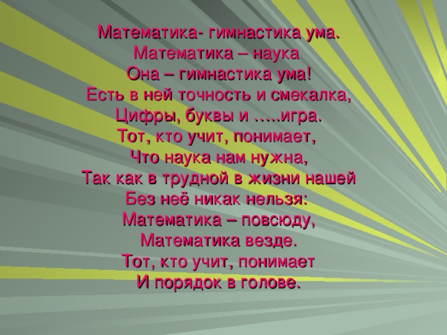 Математика- гимнастика ума.  Математика – наука  Она – гимнастика ума!  Есть в ней точность и смекалка,  Цифры, буквы и …..игра.  Тот, кто учит, понимает,  Что наука нам нужна,  Так как в трудной в жизни нашей  Без неё никак нельзя:  Математика – повсюду,  Математика везде.  Тот, кто учит, понимает  И порядок в голове.