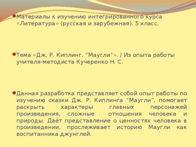 Материалы к изучению интегрированного курса «Литература» (русская и зарубежная). 5 класс. Тема «Дж. Р. Киплинг. “Маугли”». / Из опыта работы учителя-методиста Кучеренко Н. С. Данная разработка представляет собой опыт работы по изучению сказки Дж. Р. Киплинга “Маугли”, помогает раскрыть характеры главных персонажей произведения, сложные отношения человека и природы. Даёт представление о ценностях человека в произведении, прослеживает историю Маугли как воспитанника джунглей.