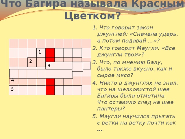 Что Багира называла Красным Цветком? 1. Что говорит закон джунглей: «Сначала ударь, а потом подавай …»? 2. Кто говорит Маугли: «Все джунгли твои»? 3. Что, по мнению Балу, было также вкусно, как и сырое мясо? 4. Никто в джунглях не знал, что на шелковистой шее Багиры была отметина. Что оставило след на шее пантеры? 5. Маугли научился прыгать с ветки на ветку почти как … 1 4 2 5 3