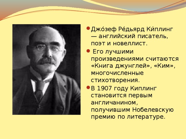 Джо́зеф Ре́дьярд Ки́плинг — английский писатель, поэт и новеллист.  Его лучшими произведениями считаются «Книга джунглей», «Ким», многочисленные стихотворения. В 1907 году Киплинг становится первым англичанином, получившим Нобелевскую премию по литературе.