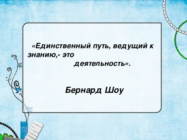 «Единственный путь, ведущий к знанию,- это деятельность».  Бернард Шоу