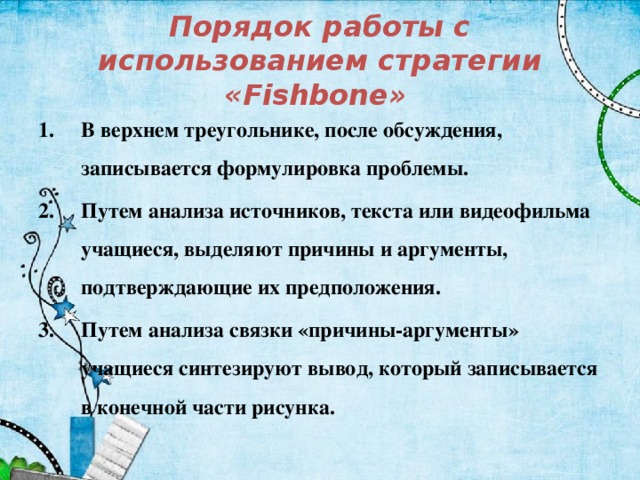 Порядок работы с использованием стратегии «Fishbone»   В верхнем треугольнике, после обсуждения, записывается формулировка проблемы. Путем анализа источников, текста или видеофильма учащиеся, выделяют причины и аргументы, подтверждающие их предположения. Путем анализа связки «причины-аргументы» учащиеся синтезируют вывод, который записывается в конечной части рисунка.