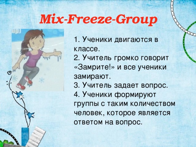 Mix-Freeze-Group 1. Ученики двигаются в классе. 2. Учитель громко говорит «Замрите!» и все ученики замирают. 3. Учитель задает вопрос. 4. Ученики формируют группы с таким количеством человек, которое является ответом на вопрос.