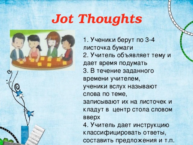 Jot Thoughts 1. Ученики берут по 3-4 листочка бумаги 2. Учитель объявляет тему и дает время подумать 3. В течение заданного времени учителем, ученики вслух называют слова по теме, записывают их на листочек и кладут в центр стола словом вверх 4. Учитель дает инструкцию классифицировать ответы, составить предложения и т.п.