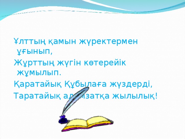 Ұлттың қамын жүректермен ұғынып,  Жұрттың жүгін көтерейік жұмылып .  Қаратайық Қ ұ былаға жүздерді,  Таратайық адамзатқа жылылық!