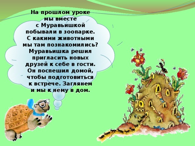 На прошлом уроке мы вместе с Муравьишкой побывали в зоопарке. С какими животными мы там познакомились? Муравьишка решил пригласить новых друзей к себе в гости. Он поспешил домой, чтобы подготовиться к встрече. Заглянем и мы к нему в дом.