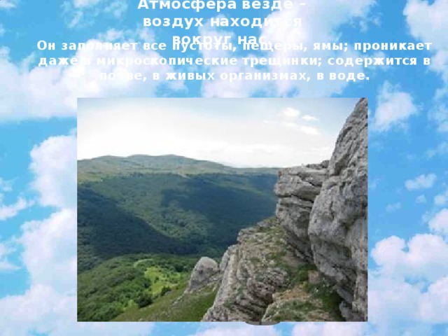 Атмосфера  везде – воздух находится вокруг нас. Он заполняет все пустоты, пещеры, ямы; проникает даже в микроскопические трещинки; содержится в почве, в живых организмах, в воде.