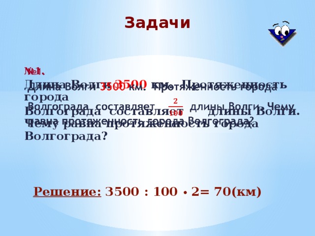 Задачи № 1.   Длина Волги 3500 км. Протяженность города Волгограда составляет  длины Волги. Чему равна протяженность города Волгограда? Решение: 3500 : 100 • 2= 70(км)