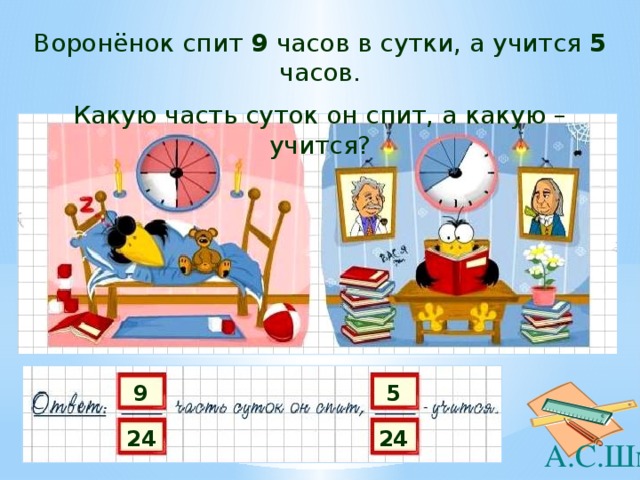 Воронёнок спит 9 часов в сутки, а учится 5 часов. Какую часть суток он спит, а какую – учится? 9 5 24 24