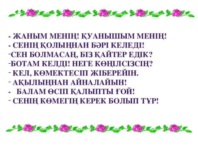 - Жаным менің! Қуанышым менің! - Сенің қолыңнан бәрі келеді! Сен болмасаң, біз қайтер едік? Ботам келді! Неге көңілсізсің?  кел, көмектесіп жіберейін.  ақылыңнан айналайын! - Балам өсіп қалыпты ғой!