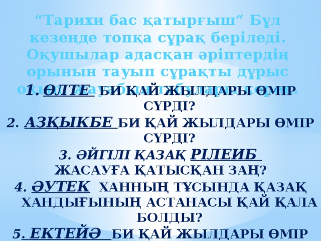 “ Тарихи бас қатырғыш” Бұл кезеңде топқа сұрақ беріледі. Оқушылар адасқан әріптердің орынын тауып сұрақты дұрыс оқып, жауабын табулары керек.  ӨЛТЕ   БИ ҚАЙ ЖЫЛДАРЫ ӨМІР СҮРДІ? 2 .  АЗҚЫКБЕ БИ ҚАЙ ЖЫЛДАРЫ ӨМІР СҮРДІ? 3. әЙГІЛІ ҚАЗАҚ РІЛЕИБ ЖАСАУҒА ҚАТЫСҚАН ЗАҢ? 4. ӘУТЕК ХАННЫҢ ТҰСЫНДА Қазақ хандығының астанасы қай қала болды? 5 . ЕКТЕЙӘ би қай жылдары өмір сүрді? 6. ТШАКЕТН  қаласында жерленген би?