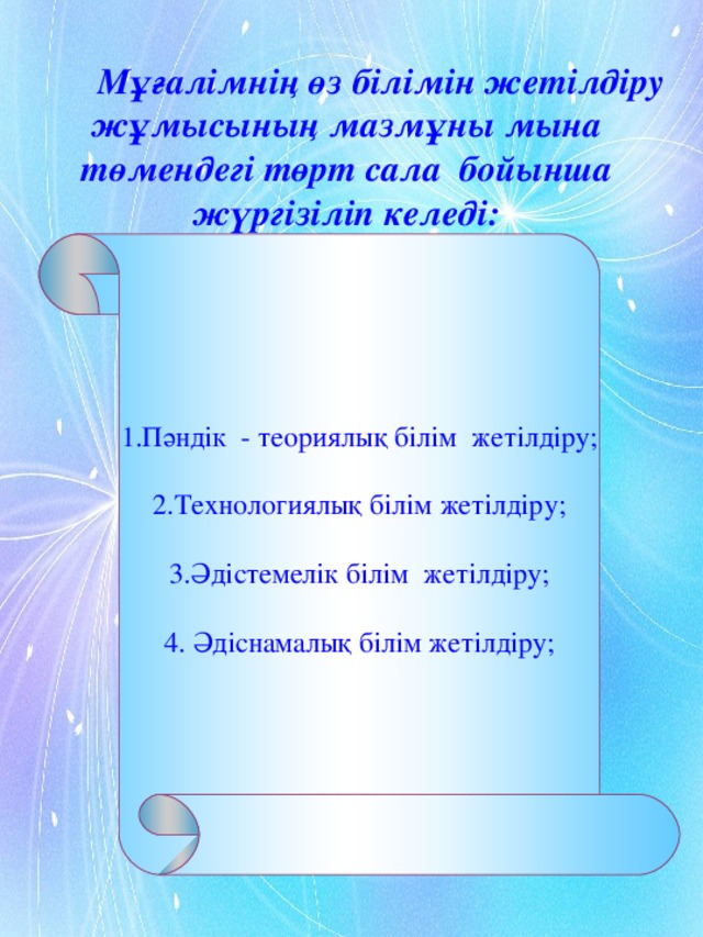 1.Пәндік - теориялық білім жетілдіру; 2.Технологиялық білім жетілдіру; 3.Әдістемелік білім жетілдіру; 4. Әдіснамалық білім жетілдіру;  Мұғалімнің өз білімін жетілдіру жұмысының мазмұны мына төмендегі төрт сала бойынша жүргізіліп келеді: