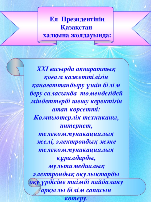 Ел Президентінің Қазақстан халқына жолдауында: ХХ I ғасырда ақпараттық қоғам қажеттілігін қанағаттандыру үшін білім беру саласында төмендегідей міндеттерді шешу керектігін атап көрсетті: Компьютерлік техниканы, интернет, телекоммуникациялық желі, электрондық және телекоммуникациялық құралдарды, мультимедиалық электрондық оқулықтарды оқу үрдісіне тиімді пайдалану арқылы білім сапасын көтеру.