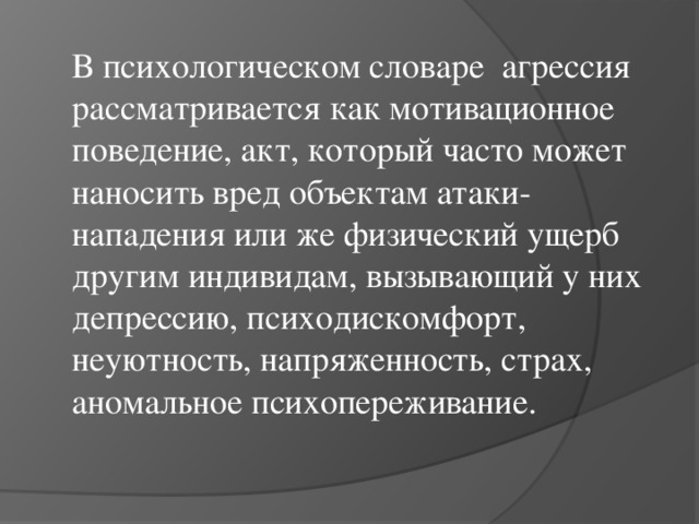 В психологическом словаре агрессия рассматривается как мотивационное поведение, акт, который часто может наносить вред объектам атаки-нападения или же физический ущерб другим индивидам, вызывающий у них депрессию, психодискомфорт, неуютность, напряженность, страх, аномальное психопереживание.