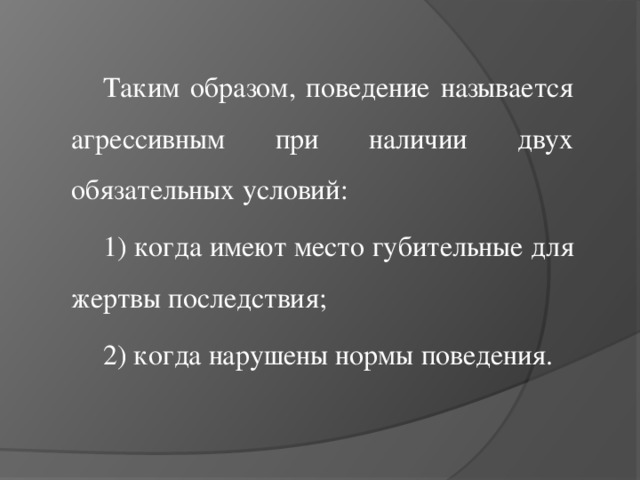 Таким образом, поведение называется агрессивным при наличии двух обязательных условий: 1) когда имеют место губительные для жертвы последствия; 2) когда нарушены нормы поведения.