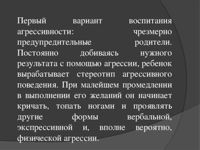 Первый вариант воспитания агрессивности: чрезмерно предупредительные родители. Постоянно добиваясь нужного результата с помощью агрессии, ребенок вырабатывает стереотип агрессивного поведения. При малейшем промедлении в выполнении его желаний он начинает кричать, топать ногами и проявлять другие формы вербальной, экспрессивной и, вполне вероятно, физической агрессии.