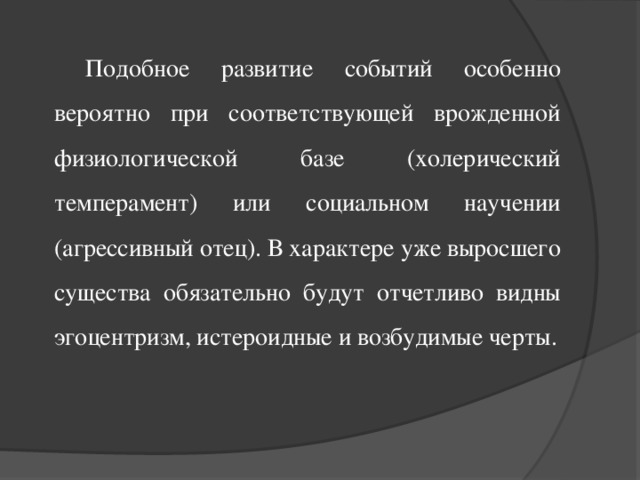 Подобное развитие событий особенно вероятно при соответствующей врожденной физиологической базе (холерический темперамент) или социальном научении (агрессивный отец). В характере уже выросшего существа обязательно будут отчетливо видны эгоцентризм, истероидные и возбудимые черты.